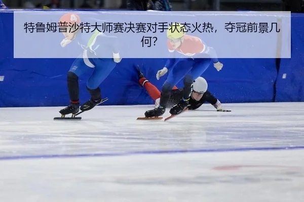 特鲁姆普沙特大师赛决赛对手状态火热，夺冠前景几何？