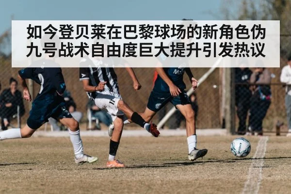 如今登贝莱在巴黎球场的新角色伪九号战术自由度巨大提升引发热议