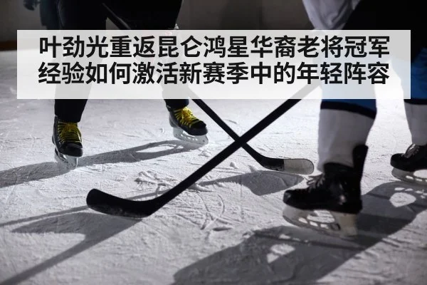 叶劲光重返昆仑鸿星华裔老将冠军经验如何激活新赛季中的年轻阵容