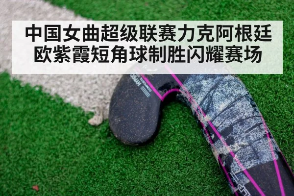 中国女曲超级联赛力克阿根廷欧紫霞短角球制胜闪耀赛场